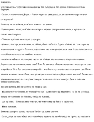 сценарии.
Стигнах дотам, че му заразказвах как се бях събудила и бях видяла Лиз на леглото да
бърбори.
- Значи. - прекъсна ме Дерек. - Лиз се върна от отвъдното, за да ти покаже страхотните
си чорапки?
Разказах им за нейния „сън" и за появата . на тавана.
Щом свърших, видях, че Саймън се взира с широко отворени очи в мен, а в ръцете си
стиска някаква риза.
- Това ми прилича на история с призрак.
- Фактът, че е дух, не означава, че е била убита - забеляза Дерек. - Може да . се е случило
нещо по пътя за другата болница, което няма никаква връзка с този дом. Ако е станало така,
те не биха желали да ни съобщят веднага.
- А може изобщо да не е мъртва - казах аз. - Може да е направила астрално пътуване.
Характерно за шаманите, нали така? Това би могло да обясни как предметите се разлетяват
покрай нея. Не е бил никакъв полтъргайст, а нейният дух или каквото се нарича там. Нали
казваш, че нашите способности се развихрят някъде около пубертетната възраст? Ако не сме
наясно какво точно ни се случва, откарват ни на място като това тук. Дом за деца със
странни проблеми.
Той сви рамене. Но не започна да спори с мен.
- Шаманството обяснява ли ставащото с нея? Движещите се предмети? Не би ли могла да
излезе от телесната си обвивка, без да го съзнава?
- Аз. не знам. - Признанието се изтръгна от устните му бавно и неохотно.
- Нека помисля.
Бяхме на десерта, когато госпожа Талбът се появи отново.
- Знам, деца, че след обяда имате свободно време и аз не обичам да ви преча, но се налага
 