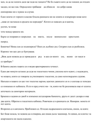 мен, за да ме попита дали ще ходя на танците? Не бе същото като да ме покани да отидем
заедно, но все пак. Определено трябваше да обмисля по-добре каква
екипировка ми е нужна за случая.
Едно момче от горните класове блъсна раницата ми на земята и измърмори нещо като
„защо си застанала в средата на коридора". Когато се наведох да я вдигна,
усетих, че нещо
тече между краката ми.
Бързо се изправих и замръзнах на място, после внимателно пристъпих
напред.
Божичко! Нима съм се подмокрила? Поех си дълбоко дъх. Сигурно съм се разболяла.
Коремът ми цял ден се бунтуваше.
„Виж дали можеш да се приведеш в ред и ако си много зле, вземи си такси и
се прибери."
В банята свалих гащите си и видях яркочервената течност.
Една-две минути останах да седя на тоалетната чиния, ухилена като идиот, с надеждата,
че нещата, които се говореха за училищните тоалетни, са само непотвърдени слухове.
Напъхах в гащите си цял топ тоалетна хартия, вдигнах джинсите си и с клатеща се походка
се измъкнах от кабината. И ето я пред очите ми - тя, която ме бе разсмивала още от есента:
аптечката за санитарни материали.
Бръкнах в задния си джоб и измъкнах петдоларова банкнота, друга от десет долара и още
два цента. Обратно в тоалетната кабинка. Ровичкам се в раницата си. Намирам. монета от
пет цента.
Вторачих се в автомата. Приближих се. Огледах надрасканата ключалка, онази, за която
Бет беше казала, че можеш да я отвориш, ако имаш дълъг маникюр. Аз нямах, но ключът за
апартамента ни пасна идеално.
 