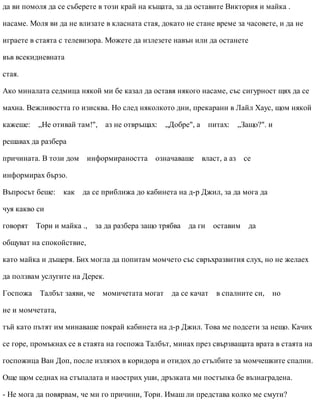 да ви помоля да се съберете в този край на къщата, за да оставите Виктория и майка .
насаме. Моля ви да не влизате в класната стая, докато не стане време за часовете, и да не
играете в стаята с телевизора. Можете да излезете навън или да останете
във всекидневната
стая.
Ако миналата седмица някой ми бе казал да оставя някого насаме, със сигурност щях да се
махна. Вежливостта го изисква. Но след няколкото дни, прекарани в Лайл Хаус, щом някой
кажеше: „Не отивай там!", аз не отвръщах: „Добре", а питах: „Защо?". и
решавах да разбера
причината. В този дом информираността означаваше власт, а аз се
информирах бързо.
Въпросът беше: как да се приближа до кабинета на д-р Джил, за да мога да
чуя какво си
говорят Тори и майка ., за да разбера защо трябва да ги оставим да
общуват на спокойствие,
като майка и дъщеря. Бих могла да попитам момчето със свръхразвития слух, но не желаех
да ползвам услугите на Дерек.
Госпожа Талбът заяви, че момичетата могат да се качат в спалните си, но
не и момчетата,
тъй като пътят им минаваше покрай кабинета на д-р Джил. Това ме подсети за нещо. Качих
се горе, промъкнах се в стаята на госпожа Талбът, минах през свързващата врата в стаята на
госпожица Ван Доп, после излязох в коридора и отидох до стълбите за момчешките спални.
Още щом седнах на стъпалата и наострих уши, дръзката ми постъпка бе възнаградена.
- Не мога да повярвам, че ми го причини, Тори. Имаш ли представа колко ме смути?
 