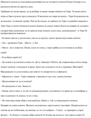 Миналата неделя си подслушала разговора ми със сестрите относно Клоуи Сондърс и си
разказала всичко на другите деца.
Трябваше ми малко време, за да разбера за какво говори майката на Тори. Толкова много
неща се бяха случили през седмицата. И внезапно ме озари истината - Тори бе разказала на
останалите, че виждам духове. Рей ми бе казала, че майката на Тори е служебно свързана с
Лайл Хаус и когато миналата неделя намина да донесе новата блуза на дъщеря си, сестрите
сигурно бяха споменали, че са приели ново момиче, което има „халюцинации". А Тори бе
разпространила новината.
- И сякаш това не е достатъчно, ами си се мусела, задето преместиха онова момиче.
- Лиз - прошепна Тори. - Името . е Лиз.
- Името . ми е известно. Онова, което не знам, е защо трябва да се потапяш в дълбока
скръб.
- В дълбока скръб ли?
- Да седиш и да плачеш в стаята си. Да се заяждаш с Рейчъл. Да злорадстваш, когато вчера
новото момиче е изпаднало в криза. Дали пък лечението ти не е сгрешено, Виктория?
Предупредих те да ми кажеш, ако новото ти лекарство не е ефикасно.
- Ефикасно е, мамо - Тори говореше с хрипкав и глух глас, сякаш плачеше.
- Продължаваш ли да ги вземаш?
- Не пропускам и ден. Знаеш го.
- Онова, което знам, е, че ако ги вземаше редовно, състоянието ти щеше да се подобрява, а
през седмицата ти доказа, че не е така.
- Но това няма нищо общо с моя проблем. Който е. той е в новодошлото момиче.
Изкарва ме извън кожата. Малката госпожичка с кристалните пантофки. Непрекъснато се
опитва да ме изобличава, да доказва, че тя е по-добрата. - Гласът . се превърна в горък
фалцет. - О, Клоуи е толкова добро момиче! О, Клоуи ще излезе от тук съвсем скоро! О,
 