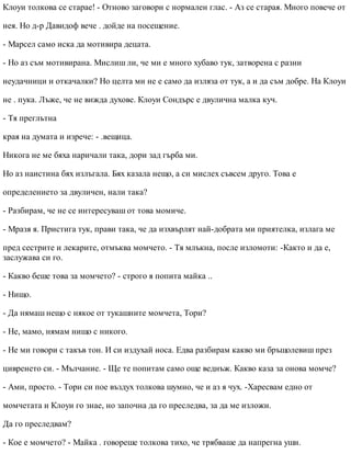Клоуи толкова се старае! - Отново заговори с нормален глас. - Аз се старая. Много повече от
нея. Но д-р Давидоф вече . дойде на посещение.
- Марсел само иска да мотивира децата.
- Но аз съм мотивирана. Мислиш ли, че ми е много хубаво тук, затворена с разни
неудачници и откачалки? Но целта ми не е само да изляза от тук, а и да съм добре. На Клоуи
не . пука. Лъже, че не вижда духове. Клоуи Сондърс е двулична малка куч.
- Тя преглътна
края на думата и изрече: - .вещица.
Никога не ме бяха наричали така, дори зад гърба ми.
Но аз наистина бях излъгала. Бях казала нещо, а си мислех съвсем друго. Това е
определението за двуличен, нали така?
- Разбирам, че не се интересуваш от това момиче.
- Мразя я. Пристига тук, прави така, че да изхвърлят най-добрата ми приятелка, излага ме
пред сестрите и лекарите, отмъква момчето. - Тя млъкна, после изломоти: -Както и да е,
заслужава си го.
- Какво беше това за момчето? - строго я попита майка ..
- Нищо.
- Да нямаш нещо с някое от тукашните момчета, Тори?
- Не, мамо, нямам нищо с никого.
- Не ми говори с такъв тон. И си издухай носа. Едва разбирам какво ми бръщолевиш през
цивренето си. - Мълчание. - Ще те попитам само още веднъж. Какво каза за онова момче?
- Ами, просто. - Тори си пое въздух толкова шумно, че и аз я чух. -Харесвам едно от
момчетата и Клоуи го знае, но започна да го преследва, за да ме изложи.
Да го преследвам?
- Кое е момчето? - Майка . говореше толкова тихо, че трябваше да напрегна уши.
 