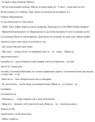 - О, мамо, няма значение! Просто.
- Не ми възклицавай толкова. Мисля, че имам право да. - Гласът . стана още по-тих. -
Не ми казвай, че е Саймън, Тори. Да не си посмяла да ми кажеш, че е
Саймън. Предупредих
те да стоиш далеч от това момче.
- Защо? Той е добре. Дори не взема лекарства. Харесвам го и. Ох! Мамо! Какво правиш?
- Привличам вниманието ти. Предупредих те да стоиш настрана от него и очаквам да ми
се подчиниш. Вече си имаш приятел. Доколкото си спомням, не само един. Много добри
момчета, които само чакат да излезеш от тук.
- Да, сякаш това ще стане скоро.
- Ще стане тогава, когато ти направиш така, че да стане. Имаш ли
представа колко е
неудобно за член на борда да има дъщеря, която са изпратили на това
място? Е, тогава нека
ти кажа, госпожице Виктория, че е нищо в сравнение с факта, че изминаха близо два месеца,
а тя все още е тук.
- Вече ми го каза. Непрекъснато ми го повтаряш.
- Не достатъчно, иначе щеше да направиш нещо. Щеше да се опиташ да
подобриш
състоянието си.
- Опитвам се - Тори повиши глас в знак на безсилие.
- Баща ти е виновен, той те разглези така. Нищо не си постигала сама в
живота си. Не
знаеш какво е да желаеш нещо.
- Мамо, старая се.
 