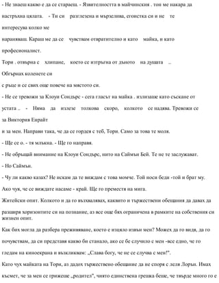- Не знаеш какво е да се стараеш. - Язвителността в майчинския . тон ме накара да
настръхна цялата. - Ти си разглезена и мързелива, егоистка си и не те
интересува колко ме
нараняваш. Караш ме да се чувствам отвратително и като майка, и като
професионалист.
Тори . отвърна с хлипане, което се изтръгна от дъното на душата ..
Обгърнах коленете си
с ръце и се свих още повече на мястото си.
- Не се тревожи за Клоуи Сондърс - сега гласът на майка . излизаше като съскане от
устата .. - Няма да излезе толкова скоро, колкото се надява. Тревожи се
за Виктория Енрайт
и за мен. Направи така, че да се гордея с теб, Тори. Само за това те моля.
- Ще се о. - тя млъкна. - Ще го направя.
- Не обръщай внимание на Клоуи Сондърс, нито на Саймън Бей. Те не те заслужават.
- Но Саймън.
- Чу ли какво казах? Не искам да те виждам с това момче. Той носи беди -той и брат му.
Ако чуя, че се виждате насаме - край. Ще го преместя на мига.
Житейски опит. Колкото и да го възхвалявах, каквито и тържествени обещания да давах да
разширя хоризонтите си на познание, аз все още бях ограничена в рамките на собствения си
жизнен опит.
Как бих могла да разбера преживяване, което е изцяло извън мен? Можех да го видя, да го
почувствам, да си представя какво би станало, ако се бе случило с мен -все едно, че го
гледам на киноекрана и възкликвам: „Слава богу, че не се случва с мен!".
Като чух майката на Тори, аз дадох тържествено обещание да не споря с леля Лорън. Имах
късмет, че за мен се грижеше „родител", чиято единствена грешка беше, че твърде много го е
 