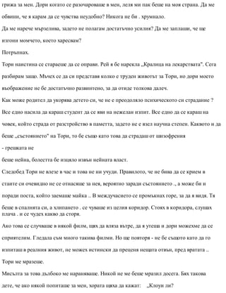 грижа за мен. Дори когато се разочароваше в мен, леля ми пак беше на моя страна. Да ме
обвини, че я карам да се чувства неудобно? Никога не би . хрумнало.
Да ме нарече мързелива, задето не полагам достатъчно усилия? Да ме заплаши, че ще
изгони момчето, което харесвам?
Потръпнах.
Тори наистина се стараеше да се оправи. Рей я бе нарекла „Кралица на лекарствата". Сега
разбирам защо. Мъчех се да си представя колко е труден животът за Тори, но дори моето
въображение не бе достатъчно развинтено, за да отиде толкова далеч.
Как може родител да укорява детето си, че не е преодоляло психическото си страдание ?
Все едно насила да караш студент да се яви на нежелан изпит. Все едно да се караш на
човек, който страда от разстройство в паметта, задето не е взел научна степен. Каквото и да
беше „състоянието" на Тори, то бе също като това да страдаш от шизофрения
- грешката не
беше нейна, болестта бе изцяло извън нейната власт.
Следобед Тори не влезе в час и това не ни учуди. Правилото, че не бива да се крием в
стаите си очевидно не се отнасяше за нея, вероятно заради състоянието ., а може би и
поради поста, който заемаше майка .. В междучасието се промъкнах горе, за да я видя. Тя
беше в спалнята си, а хлипането . се чуваше из целия коридор. Стоях в коридора, слушах
плача . и се чудех какво да сторя.
Ако това се случваше в някой филм, щях да вляза вътре, да я утеша и дори можехме да се
сприятелим. Гледала съм много такива филми. Но ще повторя - не бе същото като да го
изпиташ в реалния живот, не можех истински да преценя нещата отвън, пред вратата ..
Тори ме мразеше.
Мисълта за това дълбоко ме нараняваше. Никой не ме беше мразил досега. Бях такова
дете, че ако някой попиташе за мен, хората щяха да кажат: „Клоуи ли?
 