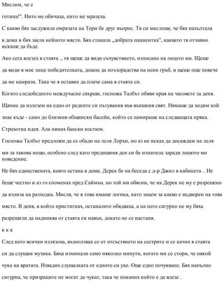 Мислим, че е
готина!". Нито ме обичаха, нито ме мразеха.
С какво бях заслужила омразата на Тори бе друг въпрос. Тя си мислеше, че бях нахълтала
в дома и бях заела нейното място. Бях станала „добрата пациентка", каквато тя отчаяно
искаше да бъде.
Ако сега влезех в стаята ., тя щеше да види съчувствието, изписано на лицето ми. Щеше
да види в мое лице победителката, дошла да позлорадства на неин гръб, и щеше още повече
да ме намрази. Така че я оставих да плаче сама в стаята си.
Когато следобедното междучасие свърши, госпожа Талбът обяви края на часовете за деня.
Щяхме да излезем на едно от редките си пътувания във външния свят. Нямаше да ходим кой
знае къде - само до близкия общински басейн, който се намираше на следващата пряка.
Страхотна идея. Ала нямах бански костюм.
Госпожа Талбът предложи да се обади на леля Лорън, но аз не исках да досаждам на леля
ми за такова нещо, особено след като предишния ден си бе изпатила заради лошото ми
поведение.
Не бях единствената, която остана в дома. Дерек бе на беседа с д-р Джил в кабинета .. Не
беше честно и аз го споменах пред Саймън, но той ми обясни, че на Дерек не му е разрешено
да излиза на разходка. Мисля, че в това имаше логика, като знаем за какво е въдворен на това
място. В деня, в който пристигнах, останалите обядваха, а на него сигурно не му бяха
разрешили да надниква от стаята си навън, докато не се настаня.
к к к
След като всички излязоха, възползвах се от отсъствието на сестрите и се качих в стаята
си да слушам музика. Бяха изминали само няколко минути, когато ми се стори, че някой
чука на вратата. Извадих слушалката от едното си ухо. Още едно почукване. Бях напълно
сигурна, че призраците не могат да чукат, така че поканих който е да влезе .
 