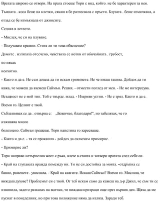 Вратата широко се отвори. На прага стоеше Тори с вид, който. не бе характерен за нея.
Тъмната . коса беше на клечки, сякаш я бе разчесвала с пръсти. Блузата . беше измачкана, а
отзад се бе измъкнала от джинсите.
Седнах в леглото.
- Мислех, че си на плуване.
- Получавам крампи. Стига ли ти това обяснение?
Думите . излизаха отсечено, чувстваха се нотки от обичайната . грубост,
но някак
неохотно.
- Както и да е. Не съм дошла да ти искам гримовете. Не че имаш такива. Дойдох да ти
кажа, че можеш да вземеш Саймън. Реших. - отмести поглед от мен. - Не ме интересува.
Всъщност не е мой тип. Той е твърде. млад. - Изкриви устни. - Не е зрял. Както и да е.
Вземи го. Целият е твой.
Съблазнявах се да . отвърна с: „Божичко, благодаря!", но забелязах, че го
изживява много
болезнено. Саймън грешеше. Тори наистина го харесваше.
- Както и да е. - тя се прокашля - дойдох да сключим примирие.
- Примирие ли?
Тори направи нетърпелив жест с ръка, влезе в стаята и затвори вратата след себе си.
- Край на глупавата вражда помежду ни. Ти не си достойна за моята. -отдръпна се
бавно, раменете . увиснаха. - Край на кавгите. Искаш Саймън? Вземи го. Мислиш, че
виждаш духове? Проблемът си е твой. От теб искам само да кажеш на д-р Джил, че съм ти се
извинила, задето разказах на всички, че виждаш призраци още през първия ден. Щяха да ме
пуснат в понеделник, но при това положение няма да изляза. Заради теб.
 