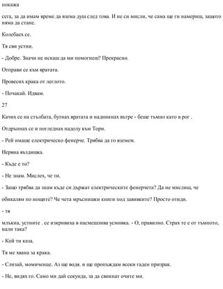 покажа
сега, за да имам време да взема душ след това. И не си мисли, че сама ще ги намериш, защото
няма да стане.
Колебаех се.
Тя сви устни.
- Добре. Значи не искаш да ми помогнеш? Прекрасно.
Отправи се към вратата.
Провесих крака от леглото.
- Почакай. Идвам.
27
Качих се на стълбата, бутнах вратата и надникнах вътре - беше тъмно като в рог .
Отдръпнах се и погледнах надолу към Тори.
- Рей имаше електрическо фенерче. Трябва да го вземем.
Нервна въздишка.
- Къде е то?
- Не знам. Мислех, че ти.
- Защо трябва да знам къде си държат електрическите фенерчета? Да не мислиш, че
обикалям по нощите? Че чета мръснишки книги под завивките? Просто отиди.
- тя
млъкна, устните . се изкривиха в насмешлива усмивка. - О, правилно. Страх те е от тъмното,
нали така?
- Кой ти каза.
Тя ме хвана за крака.
- Слизай, момиченце. Аз ще водя. и ще пропъждам всеки гаден призрак.
- Не, видях го. Само ми дай секунда, за да свикнат очите ми.
 