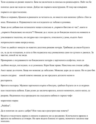 Тази седмица аз развях знамето. Бяха ме включили в списъка на режисьорите. Нейт ме бе
попитал дали ще ходя на танци. Дойде ми първата менструация. И току-що извърших
първото си престъпление.
Щом се оправих, бръкнах в раницата за четката си, но вместо нея напипах тубата с боя за
коса. Измъкнах я. Отражението ми в огледалото се зъбеше в усмивка.
Защо да не добавя към останалите неща в списъка и „първото бягство от час", както и
„първото боядисване на косата"? Нямаше да е лесно да си боядисам косата на мивката в
училищната тоалетна, но сигурно ще е по-просто, отколкото у дома, където Анет
непрекъснато шава напред-назад.
Само за двайсет минути си оцветих десетина рижави кичура. Трябваше да сваля блузата
си, за да не я изцапам, и сега се бях надвесила над умивалника само по сутиен и джинси. За
щастие, никой не ме видя.
Привърших с изсушаването на боядисаните кичури с хартиената салфетка, поех си
дълбоко въздух, погледнах. и се усмихнах. Кери беше права. Наистина ми стоеше добре.
Анет щеше да откачи. Баща ми можеше да забележи. Можеше дори да се ядоса. Но в едно бях
съвсем сигурна: никой повече нямаше да ми предлага детското меню в
ресторанта.
Вратата изскърца. Мушнах хартиената кърпа в боклука, грабнах блузата си и се втурнах
към тоалетната кабина. Едва успях да заключа вратата, когато момичето, което влезе, се
разрева. Надникнах под преградата на съседната кабина и зърнах чифт
маратонки марка
„Рийбок".
Да я попитам ли дали е добре? Или така ще я разстроя още повече?
Водата в тоалетната шурна и сянката в краката ми се раздвижи. Ключалката щракна и
вратата на кабината се отвори. Но щом водата бликна от крана, момичето захлипа още
посилно.
 