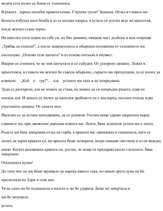 видим сега колко се боиш от тъмнината.
В ръката . зърнах назъбен правоъгълник. Счупена тухла? Замахна. Отзад в главата ми
болката избухна като бомба и аз се килнах напред, в устата си усетих вкус на мръсотия,
после всичко стана черно.
На няколко пъти идвах на себе си, но бях замаяна, някаква част дълбоко в мен изкрещя:
„Трябва да станеш!", а после зашеметената и объркана половинка от съзнанието ми
смотолеви: „Отново тези хапчета" и аз отново потънах в несвяст.
Накрая си спомних, че не пия хапчетата и се събудих. От ускорено дишане. Лежах в
мръсотията, в главата ми всичко бе съвсем объркано, сърцето ми препускаше, аз се мъчех да
извикам: „Кой е тук?", ала устните ми така и не помръдваха.
Лудо се разтърсих, ала не можех да стана, не можех да си помръдна ръцете, едва си
поемах дъх. И докато се мъчех да напълня дробовете си с кислород, осъзнах откъде идва
учестеното дишане. От самата мен.
Насилих се да остана неподвижна, да се успокоя. Усетих нещо здраво закрепено върху
страните ми, при движение дърпаше кожата ми. Лента. Бяха залепили устата ми с лента.
Ръцете ми бяха завързани отзад на гърба, а краката ми. примижах в тъмнината, като се
мъчех да зърна краката си, но вратата беше затворена, вътре нямаше светлина и аз не виждах
нищо. Когато раздвижих краката си, усетих, че нещо ги придържа около глезените. Бяха
завързани.
Откачената кучка!
До този миг не ми беше хрумвало да нарека някого така, но никоя друга дума не би
прилегнала на Тори в този миг.
Тя не само ме бе подмамила в мазето и ме бе ударила. Беше ме завързала и
ми бе запушила
устата.
 