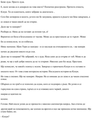 Беше луда. Просто луда.
Е, нали затова са я докарали на това място? Психично разстроена. Прочети етикета,
Клоуи. Ти си идиотката, която забрави за диагнозата ..
Сега бях затворена в мазето, устата ми бе запушена, краката и ръцете ми бяха завързани, а
аз лежах и чаках някой да ме открие.
Дали ще те намерят?
Разбира се. Няма да ме оставят да изгния тук, я!
Вероятно си била в безсъзнание от часове. Може да са престанали да те търсят. Може
би са помислили, че си избягала.
Няма значение. Щом Тори се наиграе - и се наслади на отмъщението си, - ще намери
начин да уведоми някого къде съм.
Дали ще го направи? Не забравяй, че е луда. Иска само да се отърве от теб. Може и да
реши, че ще е най-добре никога да не те открият. Няколко дни без вода. Престани.
Ще помислят, че някой е влязъл с взлом. Завързал е горкичката Клоуи и я е оставил в
ниското мазе. От това става интересна история. Последната история на Клоуи.
Но това е смешно. Ще ме намерят. Накрая. Но аз нямаше да си лежа и да чакам спасение
отвън.
Обърнах се по гръб и се помъчих да седна, като се подпирах с ръце. Не успях и се
търкулнах на една страна, гърчех се и се извивах като червей, докато
накрая се вдигнах на
колене.
Готово. Най-после успях да се преместя с няколко сантиметра напред. Ако стигна до
другия край на помещението, ще хлопам на вратата и все ще привлека нечие внимание. Ще
стане бавно, но.
- Клоуи?
 