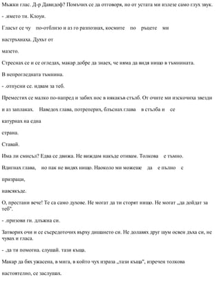Мъжки глас. Д-р Давидоф? Помъчих се да отговоря, но от устата ми излезе само глух звук.
- .името ти. Клоуи.
Гласът се чу по-отблизо и аз го разпознах, космите по ръцете ми
настръхнаха. Духът от
мазето.
Стреснах се и се огледах, макар добре да знаех, че няма да видя нищо в тъмнината.
В непрогледната тъмнина.
- .отпусни се. идвам за теб.
Преместих се малко по-напред и забих нос в някакъв стълб. От очите ми изскочиха звезди
и аз заплаках. Наведох глава, потреперих, блъснах глава в стълба и се
катурнах на една
страна.
Ставай.
Има ли смисъл? Едва се движа. Не виждам накъде отивам. Толкова е тъмно.
Вдигнах глава, но пак не видях нищо. Наоколо ми можеше да е пълно с
призраци,
навсякъде.
О, престани вече! Те са само духове. Не могат да ти сторят нищо. Не могат „да дойдат за
теб".
- .призови ги. длъжна си.
Затворих очи и се съсредоточих върху дишането си. Не долавях друг шум освен дъха си, не
чувах и гласа.
- .да ти помогна. слушай. тази къща.
Макар да бях ужасена, в мига, в който чух израза „тази къща", изречен толкова
настоятелно, се заслушах.
 