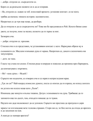 - .добре. отпусни се. съсредоточи се.
Борех се да разкъсам оковите си и да се изправя.
- Не, отпусни се. идвам за теб. използвай времето. установи контакт. аз не мога.
трябва да вземеш. тяхната история. наложително.
Напрегнах се да чуя още нещо, да разбера.
Да се отпусна и да се съсредоточа ли? Това ми бе предложила и Рей. Когато бяхме само
двете, се получи, поне за малко, колкото да го зърна за миг.
Затворих очи.
- .добре. отпусни се. призови.
Стиснах очи и си представих, че установявам контакт с него. Нарисувах образа му в
съзнанието си. Мислено измъквах духа от мрака. Напрегнах се, докато слепоочията ми
запулсираха.
- .дете. не така.
Гласът му стана по-силен. Стиснах ръце в юмруци и пожелах да премина през бариерата,
да контактувам с мъртвите.
- Не! - каза духът. - Недей.!
Сърцето ми подскочи, аз отворих очи и се взрях в непрогледния мрак.
„Тук ли си?" Най-напред измислих думите, после се опитах да ги изрека, но изпод лентата
на устата ми излезе нещо като „Хъхм".
Изминаха две минути в пълна тишина. Дотук с измъкването на духа. Трябваше да го
запокитя още по-далеч, там, откъдето нямаше да го чувам.
Паузата ми даде възможност да се успокоя. Сърцето ми престана да препуска и дори
мракът не изглеждаше вече толкова страшен. Стори ми се, че бих могла да отида до вратата
и да захлопам по нея.
А накъде се намира вратата?
 