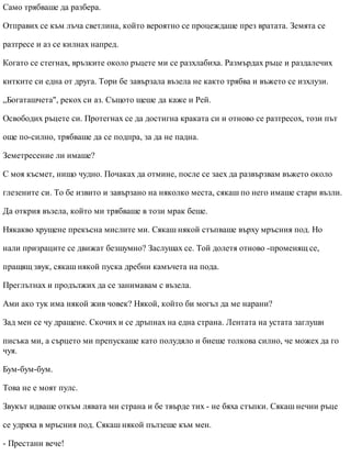 Само трябваше да разбера.
Отправих се към лъча светлина, който вероятно се процеждаше през вратата. Земята се
разтресе и аз се килнах напред.
Когато се стегнах, връзките около ръцете ми се разхлабиха. Размърдах ръце и раздалечих
китките си една от друга. Тори бе завързала възела не както трябва и въжето се изхлузи.
„Богаташчета", рекох си аз. Същото щеше да каже и Рей.
Освободих ръцете си. Протегнах се да достигна краката си и отново се разтресох, този път
още по-силно, трябваше да се подпра, за да не падна.
Земетресение ли имаше?
С моя късмет, нищо чудно. Почаках да отмине, после се заех да развързвам въжето около
глезените си. То бе извито и завързано на няколко места, сякаш по него имаше стари възли.
Да открия възела, който ми трябваше в този мрак беше.
Някакво хрущене прекъсна мислите ми. Сякаш някой стъпваше върху мръсния под. Но
нали призраците се движат безшумно? Заслушах се. Той долетя отново -променящ се,
пращящ звук, сякаш някой пуска дребни камъчета на пода.
Преглътнах и продължих да се занимавам с възела.
Ами ако тук има някой жив човек? Някой, който би могъл да ме нарани?
Зад мен се чу дращене. Скочих и се дръпнах на една страна. Лентата на устата заглуши
писъка ми, а сърцето ми препускаше като полудяло и биеше толкова силно, че можех да го
чуя.
Бум-бум-бум.
Това не е моят пулс.
Звукът идваше откъм лявата ми страна и бе твърде тих - не бяха стъпки. Сякаш нечии ръце
се удряха в мръсния под. Сякаш някой пълзеше към мен.
- Престани вече!
 