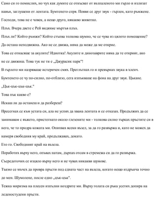 Само си го помислих, но чух как думите се откъсват от възпаленото ми гърло и излизат
навън, заглушени от лентата. Бумтенето спря. Появи се друг звук - гърлен, като ръмжене.
Господи, това не е човек, а нещо друго, някакво животно.
Плъх. Вчера двете с Рей видяхме мъртъв плъх.
Плъх ли? Който ръмжи? Който стъпва толкова шумно, че се чува из цялото помещение?
Да остана неподвижна. Ако не се движа, няма да може да ме открие.
Това се отнасяше за акулите! Идиотка! Акулите и динозаврите няма да те открият, ако
не се движиш. Това тук не ти е „Джурасик парк"!
В гърлото ми назряваше истеричен смях. Преглътнах го и превърнах звука в хленч.
Бумтенето се чу по-силно, по-отблизо, сега изпъкваше на фона на друг звук. Цъкане.
„Цък-цък-цък-цък."
Това пък какво е?
Искаш ли да останеш и да разбереш?
Пресегнах се към устата си, ала не успях да хвана лентата и се отказах. Продължих да се
занимавам с въжето, пристегнато около глезените ми - толкова силно търках пръстите си в
него, че то продра кожата ми. Опипвах всеки възел, за да го развържа и, като не можех да
намеря свободния му край, продължавах, докато.
Ето го. Свободният край на възела.
Поработих върху него, опъвах натам, дърпах отсам в стремежа си да го развържа.
Съсредоточих се изцяло върху него и не чувах никакви шумове.
Тъкмо се мъчех да провра пръсти под едната част на възела, когато нещо издрънча точно
до мен. Шумолене, после едно „цък-цък".
Тежка миризма на плесен изпълни ноздрите ми. Върху голата си ръка усетих допира на
леденостудени пръсти.
 