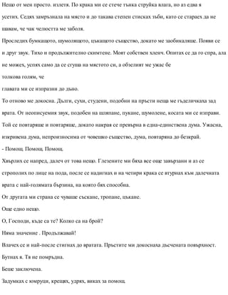 Нещо от мен просто. излетя. По крака ми се стече тънка струйка влага, но аз едва я
усетих. Седях замръзнала на място и до такава степен стисках зъби, като се стараех да не
шавам, че чак челюстта ме заболя.
Проследих бумкащото, шумолящото, цъкащото същество, докато ме заобикаляше. Появи се
и друг звук. Тихо и продължително скимтене. Моят собствен хленч. Опитах се да го спра, ала
не можех, успях само да се сгуша на мястото си, а обзелият ме ужас бе
толкова голям, че
главата ми се изпразни до дъно.
То отново ме докосна. Дълги, сухи, студени, подобни на пръсти неща ме гъделичкаха зад
врата. От неописуемия звук, подобен на шляпане, пукане, шумолене, косата ми се изправи.
Той се повтаряше и повтаряше, докато накрая се превърна в една-единствена дума. Ужасна,
изкривена дума, непроизносима от човешко същество, дума, повтаряна до безкрай.
- Помощ. Помощ. Помощ.
Хвърлих се напред, далеч от това нещо. Глезените ми бяха все още завързани и аз се
строполих по лице на пода, после се надигнах и на четири крака се втурнах към далечната
врата с най-голямата бързина, на която бях способна.
От другата ми страна се чуваше съскане, тропане, цъкане.
Още едно нещо.
О, Господи, къде са те? Колко са на брой?
Няма значение . Продължавай!
Влачех се и най-после стигнах до вратата. Пръстите ми докоснаха дъсчената повърхност.
Бутнах я. Тя не помръдна.
Беше заключена.
Задумках с юмруци, крещях, удрях, виках за помощ.
 