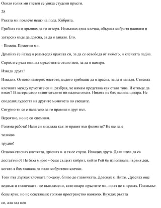 Около голия ми глезен се увиха студени пръсти.
28
Ръката ми повлече нещо на пода. Кибрита.
Грабнах го и дръпнах да го отворя. Измъкнах една клечка, обърнах кибрита наопаки и
затърсих къде да драсна, за да я запаля. Ето.
- Помощ. Помогни ми.
Дръпнах се назад и размърдах краката си, за да се освободя от въжето, и клечката падна.
Спрях и с ръка опипах мръсотията около мен, за да я намеря.
Извади друга!
Извадих. Отново намерих мястото, където трябваше да я драсна, за да я запаля. Стиснах
клечката между пръстите си и. разбрах, че нямам представа как става това. И откъде да
имам? В лагера само възпитателите ни палеха огъня. Никога не бях палила цигара. Не
споделях лудостта на другите момичета по свещите.
Сигурно ти се е налагало да го правиш и друг път.
Вероятно, но не си спомням.
Голяма работа! Нали си виждала как го правят във филмите? Не ще да е
толкова
трудно!
Отново стиснах клечката, драснах я. и тя се счупи. Извадих друга. Дали щяха да са
достатъчно? Не бяха много - беше същият кибрит, който Рей бе използвала първия ден,
когато я бях хванала да пали кибритени клечки.
Този път държах клечката по-долу, близо до главичката. Драснах я. Нищо. Драснах още
веднъж и главичката . се възпламени, като опари пръстите ми, но аз не я пуснах. Пламъкът
беше ярък, но не осветяваше голямо пространство наоколо. Виждах ръката
си, ала зад нея
 