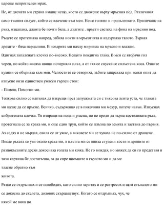 цареше непрогледен мрак.
Не, от дясната ми страна имаше нещо, което се движеше върху мръсния под. Различавах
само тъмния силует, който се влачеше към мен. Нещо голямо и продълговато. Приличаше на
ръка, изцапана, дланта бе почти бяла, а дългите . пръсти светеха на фона на мръсния под.
Ръцете се протегнаха напред, забиха нокти в мръсотията и издърпаха тялото. Зърнах
дрехите - бяха парцаливи. В ноздрите ми нахлу миризма на мръсно и влажно.
Вдигнах запалената клечка по-високо. Нещото повдигна глава. В мен се вторачи гол
череп, по който висяха ивици почерняла плът, а от тях се спускаше сплъстена коса. Очните
кухини се обърнаха към мен. Челюстите се отвориха, зъбите защракаха при всеки опит да
изпусне онзи единствен ужасен гърлен стон:
- Помощ. Помогни ми.
Толкова силно се напънах да изкрещя през запушената си с тиксова лента уста, че главата
ми щеше да се пръсне. Всичко, съдържащо се в пикочния ми мехур, потече навън. Изпуснах
кибритената клечка. Тя изпращя на пода и угасна, но не преди да зърна костеливата ръка,
протегнала се за крака ми, и още един труп, който се плъзна по земята и застана до първия.
Аз седях и не мърдах, свила се от ужас, а виковете ми се чуваха не по-силно от дращене.
После ръката се уви около крака ми, в плътта ми се впиха студени кости и дрипите от
разпокъсаните дрехи докоснаха голата ми кожа. Не го виждах, но можех да си го представя и
тази картина бе достатъчна, за да спре писъците в гърлото ми и да ме
тласне обратно към
живота.
Рязко се отдръпнах и се освободих, като силно заритах и се разтресох и щом стъпалото ми
се докосна до скелета, долових скърцащ звук. Когато се отдръпнах, чух, че
някой ме вика по
 