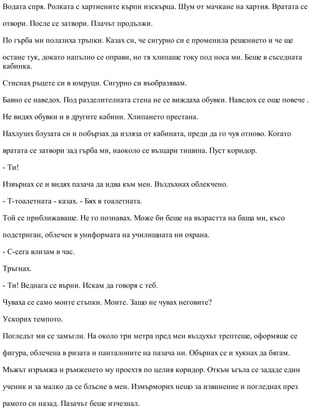 Водата спря. Ролката с хартиените кърпи изскърца. Шум от мачкане на хартия. Вратата се
отвори. После се затвори. Плачът продължи.
По гърба ми полазиха тръпки. Казах си, че сигурно си е променила решението и че ще
остане тук, докато напълно се оправи, но тя хлипаше току под носа ми. Беше в съседната
кабинка.
Стиснах ръцете си в юмруци. Сигурно си въобразявам.
Бавно се наведох. Под разделителната стена не се виждаха обувки. Наведох се още повече .
Не видях обувки и в другите кабини. Хлипането престана.
Нахлузих блузата си и побързах да изляза от кабината, преди да го чуя отново. Когато
вратата се затвори зад гърба ми, наоколо се възцари тишина. Пуст коридор.
- Ти!
Извърнах се и видях пазача да идва към мен. Въздъхнах облекчено.
- Т-тоалетната - казах. - Бях в тоалетната.
Той се приближаваше. Не го познавах. Може би беше на възрастта на баща ми, късо
подстриган, облечен в униформата на училищната ни охрана.
- С-сега влизам в час.
Тръгнах.
- Ти! Веднага се върни. Искам да говоря с теб.
Чуваха се само моите стъпки. Моите. Защо не чувах неговите?
Ускорих темпото.
Погледът ми се замъгли. На около три метра пред мен въздухът трептеше, оформяше се
фигура, облечена в ризата и панталоните на пазача ни. Обърнах се и хукнах да бягам.
Мъжът изръмжа и ръмженето му проехтя по целия коридор. Откъм ъгъла се зададе един
ученик и за малко да се блъсне в мен. Измърморих нещо за извинение и погледнах през
рамото си назад. Пазачът беше изчезнал.
 