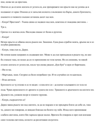 име, казва ми да престана.
Опитах се да отлепя лентата от устата си, ала треперещите ми пръсти пак не успяха да я
подхванат от края. Отказах се и запълзях колкото е възможно по-бързо, докато бумтенето,
цъкането и гневното съскане останаха далеч зад мен.
- Клоуи! Престани! - Тъмна сянка се надвеси над мен, осветена от мъждива светлина. -
Тук е.
Сритах го с всичка сила. Последва охкане от болка и ругатня.
- Клоуи!
Нечии пръсти се обвиха около ръката ми. Замахнах. Една ръка сграбчи моята, дръпна ме и аз
изгубих равновесие.
- Клоуи, това съм аз, Дерек.
Не помня какво направих в следващия миг. Може и да съм припаднала в ръцете му, но ако
бе станало така, не исках да си го припомням по този начин. Но си спомням, че някой
отлепи лентата от устата ми, после чух онова ужасно „бум-бум" и шум от боричкане.
- Им-м-ма.
- Мъртъвци, знам. Сигурно са били погребани тук. И ти случайно си ги вдигнала.
- В-вд-дигнала.
Бумтенето се чу отново и аз ги видях - в мислите си - да влачат кльощавите си тела по
пода. Чувах шумоленето от дрехите и сухата им плът. Тракането и дрънченето на костите им.
Духовете им, уловени вътре в техните трупове.
- Клоуи, съсредоточи се!
Дерек хвана ръцете ми над лактите, за да не мърдам и ме придърпа близо до себе си, така
че, докато ми говореше, аз виждах блясъка на белите му зъби. Иззад него проникваше
слабата светлина, която бях зърнала преди малко. Вратата бе отворена и през нея влизаше
само толкова светлина, колкото да различавам силуетите.
 