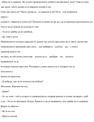 - Няма да те наранят. Не са като кръвожадните зомбита във филмите, ясно? Това са само
два трупа, чиито духове са се върнали отново в тях.
Само два трупа ли? Чиито духове са се върнали в тях? И аз съм изпратила
хората -
духовете - обратно в телата им? Попитах се какво ли ще да е да се напъхаш в разложеното си
тяло и да не можеш да излезеш от там.
- Аз-аз-аз трябва да ги освободя.
- Да, това е целта.
Напрежението изсмука сарказма от думите му; когато престанах да се треса, усетих как
напрежението преминава през него, как вибрира в дланите му, с които
държеше ръцете ми,
осъзнах, че той полага неистови усилия да се пребори със силното
напрежение, за да
изглежда спокоен пред мен. Разтърках с длани лицето си и ноздрите ми се
изпълниха с
вонята на мръсотия.
- Д-добр-ре, как да ги измъкна на свобода?
Мълчание. Вдигнах поглед.
- Дерек?
- Аз. не знам - той се отърси от напрежението, изправи рамене и отново заговори с груб
глас. - Ти си ги призовала, Клоуи. Каквото и да си направила, сега трябва да го оправиш.
Върни ги обратно.
- Но аз не съм.
- Просто опитай.
 