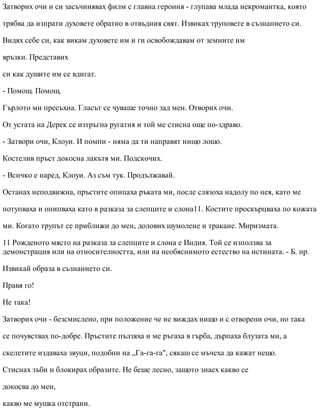 Затворих очи и си засъчинявах филм с главна героиня - глупава млада некромантка, която
трябва да изпрати духовете обратно в отвъдния свят. Извиках труповете в съзнанието си.
Видях себе си, как викам духовете им и ги освобождавам от земните им
връзки. Представих
си как душите им се вдигат.
- Помощ. Помощ.
Гърлото ми пресъхна. Гласът се чуваше точно зад мен. Отворих очи.
От устата на Дерек се изтръгна ругатня и той ме стисна още по-здраво.
- Затвори очи, Клоуи. И помни - няма да ти направят нищо лошо.
Костелив пръст докосна лакътя ми. Подскочих.
- Всичко е наред, Клоуи. Аз съм тук. Продължавай.
Останах неподвижна, пръстите опипаха ръката ми, после слязоха надолу по нея, като ме
потупваха и опипваха като в разказа за слепците и слона11. Костите проскърцваха по кожата
ми. Когато трупът се приближи до мен, долових шумолене и тракане. Миризмата.
11 Рожденото място на разказа за слепците и слона е Индия. Той се използва за
демонстрация или на относителността, или на необяснимото естество на истината. - Б. пр.
Извикай образа в съзнанието си.
Правя го!
Не така!
Затворих очи - безсмислено, при положение че не виждах нищо и с отворени очи, но така
се почувствах по-добре. Пръстите пълзяха и ме ръгаха в гърба, дърпаха блузата ми, а
скелетите издаваха звуци, подобни на „Га-га-га", сякаш се мъчеха да кажат нещо.
Стиснах зъби и блокирах образите. Не беше лесно, защото знаех какво се
докосва до мен,
какво ме мушка отстрани.
 