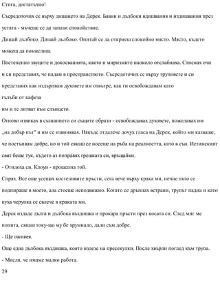 Стига, достатъчно!
Съсредоточих се върху дишането на Дерек. Бавни и дълбоки вдишвания и издишвания през
устата - мъчеше се да запази спокойствие.
Дишай дълбоко. Дишай дълбоко. Опитай се да откриеш спокойно място. Място, където
можеш да помислиш.
Постепенно звуците и докосванията, както и миризмите наоколо отслабнаха. Стиснах очи
и си представих, че падам в пространството. Съсредоточих се върху труповете и си
представих как издърпвам духовете им отвътре, как ги освобождавам като
гълъби от кафеза
им и те литват към слънцето.
Отново извиках в съзнанието си същите образи - освобождавах духовете, пожелавах им
„на добър път" и им се извинявах. Някъде отдалече дочух гласа на Дерек, който ми казваше,
че постъпвам добре, но и той сякаш се носеше на ръба на реалността, като в сън. Истинският
свят беше тук, където аз поправях грешката си, връщайки.
- Отидоха си, Клоуи - прошепна той.
Спрях. Все още усещах костеливите пръсти, сега вече върху крака ми, нечие тяло се
подпираше в моето, ала стоеше неподвижно. Когато се дръпнах встрани, трупът падна и като
куха черупка се свлече в краката ми.
Дерек издаде дълга и дълбока въздишка и прокара пръсти през косата си. След миг ме
попита, сякаш току-що му бе хрумнало, дали съм добре.
- Ще оживея.
Още една дълбока въздишка, която излезе на пресекулки. После хвърли поглед към трупа.
- Мисля, че имаме малко работа.
29
 