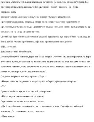 Като каза „работа", той имаше предвид да почистим. Да погребем отново труповете. Що
се отнася до мен, мога да кажа, че бях щастлива: макар вратата да беше
отворена, вътре
влизаше толкова малко светлина, че не виждах труповете съвсем ясно.
Гробовете бяха плитки, покрихме телата с не повече от десетина сантиметра от
мръсотията, натрупана по пода - достатъчно, за да се измъкнат навън, щом духовете им се
завърнат. Но не ми се мислеше за това.
Според мен труповете бяха погребани отдавна, вероятно са тук още отпреди Лайл Хаус да
стане дом за групово пребиваване. При това принадлежаха на възрастни
хора. Засега бях
доволна и от тази информация.
Докато работехме, попитах Дерек как ме бе открил. Отговори ми, че щом разбрал, че Тори
е останала в дома, се досетил, че е намислила нещо и отишъл да види как съм. Не каза как
точно ме е намерил, само сви рамене и изломоти нещо в смисъл, че когато не ме открил в
стаята ми, проверил „най - вероятните места".
Следваше въпросът: какво да правим с Тори?
- Нищо - рекох аз, подравних и втория гроб и избърсах треперещите си ръце.
- Хм?
Приятно ми бе да чуя, че този път той реагира така.
- Ще се държа, сякаш нищо не се е случило.
Дерек помисли малко, после кимна с глава.
- Да. Ако я обвиниш, положението ще се влоши още повече. По-добре не . обръщай
внимание. Да се надяваме, че ще се предаде.
- Да се молим
 