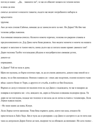 поглед и кажа: „Да, хванахте ни", те ще си обяснят нещата по техния начин
и няма да има
смисъл да влизат в ниското таванче, където ще видят погребаните набързо в
мръсотията
трупове.
Ако до мен стоеше Саймън, нямаше да се замисля нито за миг. Но Дерек? Не бях чак
толкова добра лъжкиня.
Ала нямаше никакъв смисъл. Колкото повече отричах, толкова по-уверени ставаха в
предположенията си. Д-р Джил вече беше решила. Ако видите момиче и момче на нашата
възраст в закътано и тъмно място, нима дълго ще се питате какво правят двамата там?
Дори госпожа Талбът изглеждаше убедена и неодобрително свиваше устни,
докато се
оправдавах.
А Дерек? Той не каза и дума.
Щом ни пуснаха, аз бързо изтичах горе, за да си сменя джинсите, докато още никой не е
видял, че се бях напишкала. Опипах главата си - имах две подутини, големи колкото гъши
яйца: едното беше от Тори, а другото от стълба, в който се бях блъснала.
Върнах се долу и показах по-малкия оток на д-р Джил с надеждата, че ще я накарам да
повярва в историята ми - ето, виждате ли, дори се блъснах в някаква подпорна греда. Тя
дори не ме погледна, подаде ми тиленол и ми каза да си легна в стаята с телевизора. Леля
Лорън идвала насам.
- Не знам какво да кажа, Клоуи.
Леля Лорън почти шепнеше. Това бяха първите думи, които ми каза, откакто бе
пристигнала в Лайл Хаус. Бях я чула да се разправя с д-р Джил и сестрите и да ги пита как
така са допуснали Дерек близо до мен, въпреки че са обещали да внимават. Но сега гневът .
 
