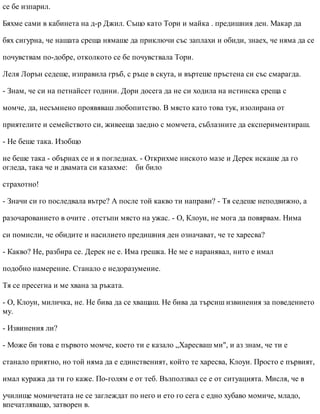 се бе изпарил.
Бяхме сами в кабинета на д-р Джил. Също като Тори и майка . предишния ден. Макар да
бях сигурна, че нашата среща нямаше да приключи със заплахи и обиди, знаех, че няма да се
почувствам по-добре, отколкото се бе почувствала Тори.
Леля Лорън седеше, изправила гръб, с ръце в скута, и въртеше пръстена си със смарагда.
- Знам, че си на петнайсет години. Дори досега да не си ходила на истинска среща с
момче, да, несъмнено проявяваш любопитство. В място като това тук, изолирана от
приятелите и семейството си, живееща заедно с момчета, съблазните да експериментираш.
- Не беше така. Изобщо
не беше така - обърнах се и я погледнах. - Открихме ниското мазе и Дерек искаше да го
огледа, така че и двамата си казахме: би било
страхотно!
- Значи си го последвала вътре? А после той какво ти направи? - Тя седеше неподвижно, а
разочарованието в очите . отстъпи място на ужас. - О, Клоуи, не мога да повярвам. Нима
си помисли, че обидите и насилието предишния ден означават, че те харесва?
- Какво? Не, разбира се. Дерек не е. Има грешка. Не ме е наранявал, нито е имал
подобно намерение. Станало е недоразумение.
Тя се пресегна и ме хвана за ръката.
- О, Клоуи, миличка, не. Не бива да се хващаш. Не бива да търсиш извинения за поведението
му.
- Извинения ли?
- Може би това е първото момче, което ти е казало „Харесваш ми", и аз знам, че ти е
станало приятно, но той няма да е единственият, който те харесва, Клоуи. Просто е първият,
имал куража да ти го каже. По-голям е от теб. Възползвал се е от ситуацията. Мисля, че в
училище момичетата не се заглеждат по него и ето го сега с едно хубаво момиче, младо,
впечатляващо, затворен в.
 