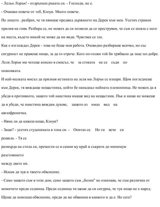 - Лельо Лорън! - отдръпнах ръката си. - Господи, не е.
- Очаквах повече от теб, Клоуи. Много повече.
По лицето . разбрах, че тя нямаше предвид държането на Дерек към мен. Усетих странен
прилив на гняв. Разбира се, не можех да си позволя да се преструвам, че съм се шляла с него
на места, където никой не може да ни види. Чувствах се зле.
Как е изглеждал Дерек - това не беше моя работа. Очевидно разбираше всичко, но със
сигурност не правеше нищо, за да го отрече. Като по-голям той би трябвало да знае по-добре.
Леля Лорън ми четеше конско в смисъл, че за стоката не се съди по
опаковката.
И най-малката мисъл да призная истината на леля ми Лорън се изпари. Щом погледнеше
към Дерек, тя виждаше нещастника, който бе нападнал нейната племенница. Не можех да я
убедя в противното, защото той наистина имаше вид на нещастник. Пък и нищо не можеше
да я убеди, че наистина виждам духове, защото аз имах вид на
шизофреничка.
- Няма ли да кажеш нещо, Клоуи?
- Защо? - усетих студенината в тона си. - Опитах се. Но ти вече си
решила. - Тя се
размърда на стола си, премести се в самия му край и съкрати до минимум
разстоянието
между двете ни.
- Искам да чуя и твоето обяснение.
- Само защото съм в този дом, само защото съм „болна" не означава, че съм различна от
момичето преди седмица. Преди седмица ти щеше да си сигурна, че тук нещо не е наред.
Щеше да поискаш обяснение, преди да ме обвиниш в каквото и да е. Но сега?
 