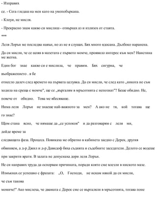 - Изправих
се. - Сега гледаш на мен като на умопобъркана.
- Клоуи, не мисля.
- Прекрасно знам какво си мислиш - отвърнах аз и излязох от стаята.
***
Леля Лорън ме последва навън, но аз не я слушах. Бях много ядосана. Дълбоко наранена.
Да си мисли, че се шляя в мазетата с първото момче, проявило интерес към мен? Наистина
ме жегна.
Един бог знае какво си е мислила, че правим. Бях сигурна, че
въображението . я бе
отнесло далеч след времето на първата целувка. Да си мисли, че след като „никога не съм
ходила на среща с момче", ще се „въргалям в мръсотията с непознат"? Беше обидно. Не,
повече от обидно. Това ме вбесяваше.
Нима леля Лорън не знаеше най-важното за мен? А ако не тя, кой тогава ще
го знае?
Щом стана ясно, че нямаше да „се успокоя" и да разговарям с леля ми,
дойде време за
следващата фаза. Процеса. Повикаха ме обратно в кабинета заедно с Дерек, другия
обвиняем, а д-р Джил и д-р Давидоф бяха съдията и съдебните заседатели. Делото се водеше
при закрити врати. В залата не допуснаха дори леля Лорън.
Не си направих труда да оспорвам причината, поради която сме влезли в ниското мазе.
Измъкнах се успешно с фразата: „О, Господи, не искам някой да си мисли,
че съм такова
момиче!" Ако мислеха, че двамата с Дерек сме се въргаляли в мръсотията, тогава поне
 