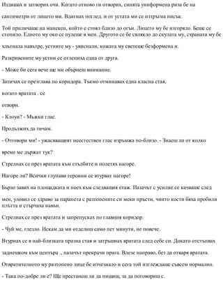 Издишах и затворих очи. Когато отново ги отворих, синята униформена риза бе на
сантиметри от лицето ми. Вдигнах поглед. и от устата ми се изтръгна писък.
Той приличаше на манекен, който е стоял близо до огън. Лицето му бе изгоряло. Беше се
стопило. Едното му око се пулеше в мен. Другото се бе свлякло до скулата му, страната му бе
хлътнала навътре, устните му - увиснали, кожата му светеше безформена и.
Разкривените му устни се отлепиха една от друга.
- Може би сега вече ще ми обърнеш внимание.
Затичах се презглава по коридора. Тъкмо отминавах една класна стая,
когато вратата . се
отвори.
- Клоуи? - Мъжки глас.
Продължих да тичам.
- Отговори ми! - ужасяващият неестествен глас изръмжа по-близо. - Знаеш ли от колко
време ме държат тук?
Стрелнах се през вратата към стълбите и полетях нагоре.
Нагоре ли? Всички глупави героини се втурват нагоре!
Бързо завих на площадката и поех към следващия етаж. Пазачът с усилие се качваше след
мен, уловил се здраво за парапета с разтопените си меки пръсти, чиито кости бяха пробили
плътта и стърчаха навън.
Стрелнах се през вратата и запрепусках по главния коридор.
- Чуй ме, глезло. Искам да ми отделиш само пет минути, не повече.
Втурнах се в най-близката празна стая и затръшнах вратата след себе си. Докато отстъпвах
заднешком към центъра ., пазачът прекрачи прага. Влезе направо, без да отваря вратата.
Отвратителното му разтопено лице бе изчезнало и сега той изглеждаше съвсем нормално.
- Така по-добре ли е? Ще престанеш ли да пищиш, за да поговориш с.
 