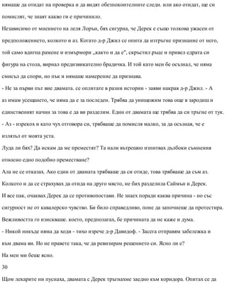 нямаше да отидат на проверка и да видят обезпокоителните следи. или ако отидат, ще си
помислят, че знаят какво ги е причинило.
Независимо от мнението на леля Лорън, бях сигурна, че Дерек е също толкова ужасен от
предположението, колкото и аз. Когато д-р Джил се опита да изтръгне признание от него,
той само вдигна рамене и измърмори „както и да е", скръстил ръце и привел едрата си
фигура на стола, вирнал предизвикателно брадичка. И той като мен бе осъзнал, че няма
смисъл да спори, но пък и нямаше намерение да признава.
- Не за първи път вие двамата. се оплитате в разни истории - заяви накрая д-р Джил. - А
аз имам усещането, че няма да е за последен. Трябва да унищожим това още в зародиш и
единственият начин за това е да ви разделим. Един от двамата ще трябва да си тръгне от тук.
- Аз - изрекох и като чух отговора си, трябваше да помисля малко, за да осъзная, че е
излязъл от моята уста.
Луда ли бях? Да искам да ме преместят? Та нали вътрешно изпитвах дълбоки съмнения
относно едно подобно преместване?
Ала не се отказах. Ако един от двамата трябваше да си отиде, това трябваше да съм аз.
Колкото и да се страхувах да отида на друго място, не бих разделила Саймън и Дерек.
И все пак, очаквах Дерек да се противопостави. Не знаех поради каква причина - но със
сигурност не от кавалерско чувство. Би било справедливо, поне да започнеше да протестира.
Вежливостта го изискваше. което, предполагах, бе причината да не каже и дума.
- Никой никъде няма да ходи - тихо изрече д-р Давидоф. - Засега отправям забележка и
към двама ви. Но не правете така, че да ревизирам решението си. Ясно ли е?
На мен ми беше ясно.
30
Щом лекарите ни пуснаха, двамата с Дерек тръгнахме заедно към коридора. Опитах се да
 