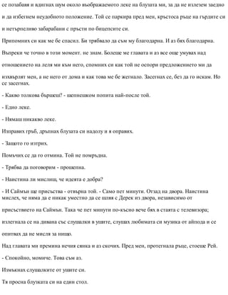 се позабавя и вдигнах шум около въображаемото леке на блузата ми, за да не излезем заедно
и да избегнем неудобното положение. Той се паркира пред мен, кръстоса ръце на гърдите си
и нетърпеливо забарабани с пръсти по бицепсите си.
Припомних си как ме бе спасил. Би трябвало да съм му благодарна. И аз бях благодарна.
Въпреки че точно в този момент. не знам. Болеше ме главата и аз все още умувах над
отношението на леля ми към него, спомних си как той не оспори предложението ми да
изхвърлят мен, а не него от дома и как това ме бе жегнало. Засегнах се, без да го искам. Но
се засегнах.
- Какво толкова бършеш? - шепнешком попита най-после той.
- Едно леке.
- Нямаш никакво леке.
Изправих гръб, дръпнах блузата си надолу и я оправих.
- Защото го изтрих.
Помъчих се да го отмина. Той не помръдна.
- Трябва да поговорим - прошепна.
- Наистина ли мислиш, че идеята е добра?
- И Саймън ще присъства - отвърна той. - Само пет минути. Отзад на двора. Наистина
мислех, че няма да е никак уместно да се шляя с Дерек из двора, независимо от
присъствието на Саймън. Така че пет минути по-късно вече бях в стаята с телевизора;
излегнала се на дивана със слушалки в ушите, слушах любимата си музика от айпода и се
опитвах да не мисля за нищо.
Над главата ми премина нечия сянка и аз скочих. Пред мен, протегнала ръце, стоеше Рей.
- Спокойно, момиче. Това съм аз.
Измъкнах слушалките от ушите си.
Тя просна блузката си на един стол.
 