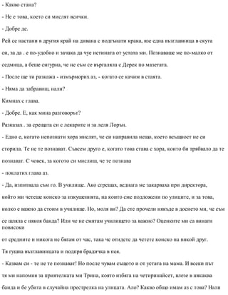- Какво стана?
- Не е това, което си мислят всички.
- Добре де.
Рей се настани в другия край на дивана с подгънати крака, взе една възглавница в скута
си, за да . е по-удобно и зачака да чуе истината от устата ми. Познаваше ме по-малко от
седмица, а беше сигурна, че не съм се въргаляла с Дерек по мазетата.
- После ще ти разкажа - измърморих аз, - когато се качим в стаята.
- Няма да забравиш, нали?
Кимнах с глава.
- Добре. Е, как мина разговорът?
Разказах . за срещата си с лекарите и за леля Лорън.
- Едно е, когато непознати хора мислят, че си направила нещо, което всъщност не си
сторила. Те не те познават. Съвсем друго е, когато това става с хора, които би трябвало да те
познават. С човек, за когото си мислиш, че те познава
- поклатих глава аз.
- Да, изпитвала съм го. В училище. Ако сгрешах, веднага ме закарваха при директора,
който ми четеше конско за изкушенията, на които сме подложени по улиците, и за това,
колко е важно да стоим в училище. Но, моля ви? Да сте прочели някъде в досието ми, че съм
се шляла с някоя банда? Или че не смятам училището за важно? Оценките ми са винаги
повисоки
от средните и никога не бягам от час, така че отидете да четете конско на някой друг.
Тя гушна възглавницата и подпря брадичка в нея.
- Казвам си - те не те познават! Но после чувам същото и от устата на мама. И всеки път
тя ми напомня за приятелката ми Трина, която избяга на четиринайсет, влезе в някаква
банда и бе убита в случайна престрелка на улицата. Ало? Какво общо имам аз с това? Нали
 