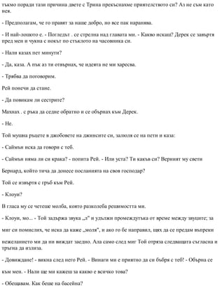 тъкмо поради тази причина двете с Трина прекъснахме приятелството си? Аз не съм като
нея.
- Предполагам, че го правят за наше добро, но все пак наранява.
- И най-лошото е. - Погледът . се стрелна над главата ми. - Какво искаш? Дерек се завъртя
пред мен и чукна с нокът по стъклото на часовника си.
- Нали казах пет минути?
- Да, каза. А пък аз ти отвърнах, че идеята не ми харесва.
- Трябва да поговорим.
Рей понечи да стане.
- Да повикам ли сестрите?
Махнах . с ръка да седне обратно и се обърнах към Дерек.
- Не.
Той мушна ръцете в джобовете на джинсите си, залюля се на пети и каза:
- Саймън иска да говори с теб.
- Саймън няма ли си крака? - попита Рей. - Или уста? Ти какъв си? Верният му свети
Бернард, който тича да донесе посланията на своя господар?
Той се извъртя с гръб към Рей.
- Клоуи?
В гласа му се четеше молба, която разколеба решимостта ми.
- Клоуи, мо... - Той задържа звука „л" и удължи промеждутъка от време между звуците; за
миг си помислих, че иска да каже „моля", и ако го бе направил, щях да се предам въпреки
нежеланието ми да ни виждат заедно. Ала само след миг Той отряза следващата съгласна и
тръгна да излиза.
- Довиждане! - викна след него Рей. - Винаги ми е приятно да си бъбря с теб! - Обърна се
към мен. - Нали ще ми кажеш за какво е всичко това?
- Обещавам. Как беше на басейна?
 