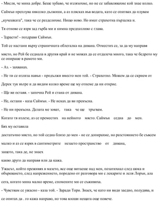- Мисля, че мина добре. Беше хубаво, че излязохме, но не се забавлявахме кой знае колко.
Саймън преплува няколко дължини, а аз плясках във водата, като се опитвах да плувам
„кучешката", така че се разделихме. Нищо ново. Но имат страхотна пързалка и.
Тя отново се взря зад гърба ми и кимна предпазливо с глава.
- Здрасти! - поздрави Саймън.
Той се настани върху страничната облегалка на дивана. Отместих се, за да му направя
място, но Рей бе седнала в другия край и не можах да се отдалеча много, така че бедрото му
се опираше в рамото ми.
- Аз. - захванах.
- Не ти се излиза навън - продължи вместо мен той. - Страхотно. Можем да се скрием от
Дерек тук вътре и да видим колко време ще му отнеме да ни открие.
- Ще ви оставя. - започна Рей и стана от дивана.
- Не, остани - каза Саймън. - Не исках да ви прекъсна.
- Не ни прекъсна. Делата ме зоват, така че ще тръгвам.
Когато тя излезе, аз се преместих на нейното място. Саймън седна до мен.
Бях му оставила
достатъчно място, но той седна близо до мен - не се допирахме, но разстоянието бе съвсем
малко и аз се взрях в сантиметрите незаето пространство от дивана,
защото, така де, не знаех
какво друго да направя или да кажа.
Ужасът, който преживях в мазето, все още витаеше над мен, позатихнал след шока и
объркването, след напрежението, породено от разговора ми с лекарите и леля Лорън, ала
сега, когато мина малко време, спомените ми се съживиха.
- Чувствам се ужасно - каза той. - Заради Тори. Знаех, че като ни види заедно, полудява, и
се опитах да . го кажа направо, но това влоши нещата още повече.
 