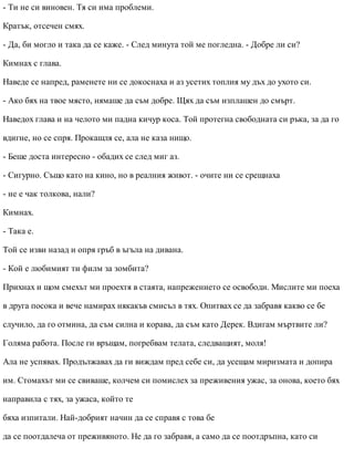 - Ти не си виновен. Тя си има проблеми.
Кратък, отсечен смях.
- Да, би могло и така да се каже. - След минута той ме погледна. - Добре ли си?
Кимнах с глава.
Наведе се напред, раменете ни се докоснаха и аз усетих топлия му дъх до ухото си.
- Ако бях на твое място, нямаше да съм добре. Щях да съм изплашен до смърт.
Наведох глава и на челото ми падна кичур коса. Той протегна свободната си ръка, за да го
вдигне, но се спря. Прокашля се, ала не каза нищо.
- Беше доста интересно - обадих се след миг аз.
- Сигурно. Също като на кино, но в реалния живот. - очите ни се срещнаха
- не е чак толкова, нали?
Кимнах.
- Така е.
Той се изви назад и опря гръб в ъгъла на дивана.
- Кой е любимият ти филм за зомбита?
Прихнах и щом смехът ми проехтя в стаята, напрежението се освободи. Мислите ми поеха
в друга посока и вече намирах някакъв смисъл в тях. Опитвах се да забравя какво се бе
случило, да го отмина, да съм силна и корава, да съм като Дерек. Вдигам мъртвите ли?
Голяма работа. После ги връщам, погребвам телата, следващият, моля!
Ала не успявах. Продължавах да ги виждам пред себе си, да усещам миризмата и допира
им. Стомахът ми се свиваше, колчем си помислех за преживения ужас, за онова, което бях
направила с тях, за ужаса, който те
бяха изпитали. Най-добрият начин да се справя с това бе
да се поотдалеча от преживяното. Не да го забравя, а само да се поотдръпна, като си
 