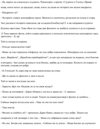- Не, върхът на сладоледа е студиото. Режисьорът е кралят. Студиото е Господ. Правят
неща, които могат да продадат, нещо, което да пасва на четирите им малки квадранта.
- Квадранти ли?
- Четирите главни демографски групи. Момчета и момичета, разделени на млади и стари.
Ако уцелиш и четирите наведнъж, ще създадеш блокбъстър13. и ще направиш студиото
безумно щастливо. Това обаче не става при филмите за зомбита, колкото и да са страшни.
13 Така наричат филм, който според критиците е спечелил изключителна популярност сред
зрителите. - Б. пр.
Той се потупа по корема.
- Откъде знаеш всичко това?
- Може да съм отраснала в Бъфалоу, но съм добре осведомена. Абонирана съм за списания
като „Варайъти", „Криейтив скрийнрайтинг", за цял куп материали по въпроса, чета блогове
в интернет. Ако искам да вляза в този бизнес, трябва да го познавам. Колкото по-отрано го
опозная, толкова по-добре.
- О, Господи! Аз дори още не знам какъв искам да стана.
- Ще те наема за ефектите с дим и мъгла.
Той се засмя и погледна зад мен.
- Здрасти, брат ми. Надиша ли се на свеж въздух?
- Исках да поговорим - Дерек обхвана с поглед и двама ни. - С двамата.
- Ами тогава вземи си стол и сядай. Темата на нашия разговор е филми за зомбита. -
Саймън хвърли поглед към мен. - Още ли сме на тази тема?
- Така мисля.
- Филми за зомбита ли? - произнесе Дерек бавно, сякаш не е чул добре. Лицето му
помръкна и той заговори с тих глас. - Нима сте забравили какво стана днес?
- Не сме. Затова сме захванали темата. - Саймън ми се ухили. - Нещо близко до случилото
 