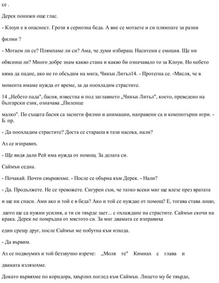 се .
Дерек понижи още глас.
- Клоуи е в опасност. Грози я сериозна беда. А вие се мотаете и си плямпате за разни
филми ?
- Мотаем ли се? Плямпаме ли си? Ама, че думи избираш. Наситени с емоция. Ще ни
обясниш ли? Много добре знам какво стана и какво би означавало то за Клоуи. Но небето
няма да падне, ако не го обсъдим на мига, Чикън Литъл14. - Протегна се. -Мисля, че в
момента имаме нужда от време, за да поохладим страстите.
14 „Небето пада", басня, известна и под заглавието „Чикън Литъл", което, преведено на
български език, означава „Пиленце
малко". По същата басня са заснети филми и анимации, направени са и компютърни игри. -
Б. пр.
- Да поохладим страстите? Доста се стараеш в тази насока, нали?
Аз се изправих.
- Ще видя дали Рей има нужда от помощ. За делата си.
Саймън седна.
- Почакай. Почти свършихме. - После се обърна към Дерек. - Нали?
- Да. Продължете. Не се тревожете. Сигурен съм, че татко всеки миг ще влезе през вратата
и ще ни спаси. Ами ако и той е в беда? Ако и той се нуждае от помощ? Е, тогава става лошо,
.щото ще са нужни усилия, а ти си твърде зает... с охлаждане на страстите. Саймън скочи на
крака. Дерек не помръдна от мястото си. За миг двамата се изправиха
един срещу друг, после Саймън ме побутна към изхода.
- Да вървим.
Аз се подвоумих и той беззвучно изрече: „Моля те" Кимнах с глава и
двамата излязохме.
Докато вървяхме по коридора, хвърлих поглед към Саймън. Лицето му бе твърдо,
 