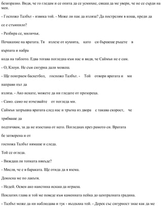 безизразно. Видя, че го гледам и се опита да се усмихне, сякаш да ме увери, че не се сърди на
мен.
- Госпожо Талбът - извика той. - Може ли пак да изляза? Да пострелям в коша, преди да
се е стъмнило?
- Разбира се, миличък.
Почакахме на вратата. Тя излезе от кухнята, като си бършеше ръцете в
кърпата и набра
кода на таблото. Едва тогава погледна към нас и видя, че Саймън не е сам.
- О, Клоуи. Не съм сигурна дали можеш.
- Ще поиграем баскетбол, госпожо Талбът. - Той отвори вратата и ми
направи път да
изляза. - Ако искате, можете да ни гледате от прозореца.
- Само. само не изчезвайте от погледа ми.
Саймън затръшна вратата след нас и тръгна из двора с такава скорост, че
трябваше да
подтичвам, за да не изостана от него. Погледнах през рамото си. Вратата
бе затворена и от
госпожа Талбът нямаше и следа.
Той се огледа.
- Виждаш ли топката някъде?
- Мисля, че е в бараката. Ще отида да я взема.
Докосна ме по лакътя.
- Недей. Освен ако наистина искаш да играеш.
Поклатих глава и той ме поведе към каменната пейка до централната градина.
- Талбът може да ни наблюдава и тук - въздъхна той. - Дерек със сигурност знае как да ме
 
