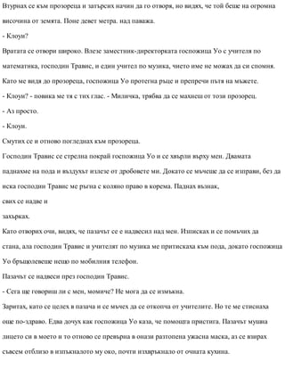 Втурнах се към прозореца и затърсих начин да го отворя, но видях, че той беше на огромна
височина от земята. Поне девет метра. над паважа.
- Клоуи?
Вратата се отвори широко. Влезе заместник-директорката госпожица Уо с учителя по
математика, господин Травис, и един учител по музика, чието име не можах да си спомня.
Като ме видя до прозореца, госпожица Уо протегна ръце и препречи пътя на мъжете.
- Клоуи? - повика ме тя с тих глас. - Миличка, трябва да се махнеш от този прозорец.
- Аз просто.
- Клоуи.
Смутих се и отново погледнах към прозореца.
Господин Травис се стрелна покрай госпожица Уо и се хвърли върху мен. Двамата
паднахме на пода и въздухът излезе от дробовете ми. Докато се мъчеше да се изправи, без да
иска господин Травис ме ръгна с коляно право в корема. Паднах възнак,
свих се надве и
захърках.
Като отворих очи, видях, че пазачът се е надвесил над мен. Изписках и се помъчих да
стана, ала господин Травис и учителят по музика ме притискаха към пода, докато госпожица
Уо бръщолевеше нещо по мобилния телефон.
Пазачът се надвеси през господин Травис.
- Сега ще говориш ли с мен, момиче? Не мога да се измъкна.
Заритах, като се целех в пазача и се мъчех да се откопча от учителите. Но те ме стиснаха
още по-здраво. Едва дочух как госпожица Уо каза, че помощта пристига. Пазачът мушна
лицето си в моето и то отново се превърна в онази разтопена ужасна маска, аз се взирах
съвсем отблизо в изпъкналото му око, почти изхвръкнало от очната кухина.
 