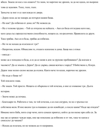 вбеси. Знаеш ли кое е по-лошото? Аз знам, че нарочно ме дразни, за да ме ядоса, но въпреки
това се ядосвам. Тъпо, тъпо, тъпо.
Замълча за миг и се заоглежда из двора.
- Дерек иска да ме накара да потърся нашия баща.
- Но как? Да избягаш от дома ли? Не можеш да.
- Не е толкова трудно. - Той се отпусна на пейката. - Ако си била отгледана като нас,
като деца със свръхестествени способности, нещата са. по-различни. Правилата са други.
Така трябва. Ако си в беда, трябва да избягаш.
- Но ти не искаш да излезеш от тук?
- Напротив, искам. Обмислям го, откакто влязохме в дома. Баща ми е отвън
- някъде -
може да е попаднал в беда, а аз да се шляя в дом за групово пребиваване? Да влизам в
часовете? Да се мъкна с Дерек? Да се държа, сякаш всичко е наред? Убийствено е, Клоуи.
Дерек знае колко силно желая да изляза. Както вече ти казах, нарочно ме дразни.
- Но къде е баща ти?
Той поклати глава.
- Не знаем. Той просто. Нещата се объркаха и той изчезна, а ние се озовахме тук. Дълга
история.
- Значи може да почака.
- Благодаря ти. Работата е там, че той изчезна, а аз съм сигурен, че не е тръгнал по
собствена воля. И ние висим тук в очакване да ни освободят, а после какво? Къде ще отидем?
Нямаме нито баба, нито стар чичо, нито семеен приятел, който да ни вземе при себе си. За
нас ще се грижат чужди хора, ние ще поискаме да избягаме и от тях, така че какъв е
смисълът да чакаме?
- Искаш да излезеш, но не можеш да го направиш.
 