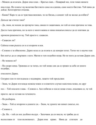 - Можем да излезем. Дерек има план. - Кратък смях. - Повярвай ми, този човек винаги
има план. Но планът му включва бягството само на единия, само моето бягство. Той няма да
дойде. Категорично отказва.
- Какво? Кара те да се чувстваш виновен, че не бягаш, а самият той не желае да избяга?
Докъде ще стигне така?
- Да, знам, не искам да прозвучи така, сякаш го защитавам, но той си има причина за това.
Доста тъпа причина, но за него е много важна и няма никакъв смисъл да се опитвам да
променя решението му. Той просто е. сащисан.
- Сащисан ли?
Саймън изви ръката си и се вторачи в нея.
- Сложно е за обяснение. Дерек иска аз да изляза и да намеря татко. Татко ме е научил как
бих могъл да се свързвам с него. Магии и тем подобни неща. Но не мога да оставя Дерек сам.
- Не можеш ли?
- По-скоро няма. Тревожа се за татко, но той може сам да се грижи за себе си много
подобре,
отколкото Дерек.
Сигурно съм го погледнала с недоверие, защото той продължи:
- Знам, че Дерек изглежда можещ човек и в повечето случаи наистина може, но друг
път. - Той поклати глава. - Сложно е. Ако избягам и после нещо стане, опасявам се, че той
просто. ще се остави на течението.
- Не разбирам.
- Знам. - Той се вторачи в дланите си. - Знам, че думите ми нямат смисъл, но.
- Сложно е.
- Да. Но. - той си пое дълбоко въздух. - Започвам да си мисля, че трябва да се
възползвам от тази възможност. Дерек има право. Няма да стигнем до
 