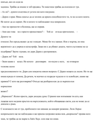 никъде, ако си седя на
задника. Трябва да имаме и теб предвид. Ти наистина трябва да излезеш от тук.
- Аз ли? - думите излетяха от устата ми като писукане.
- Дерек е прав. Няма смисъл да се мъчим да крием способностите ти, те не са като моите.
Не могат да се скрият. Не и когато те наблюдават под микроскоп.
- Ако ме преместят в болница, ще се оправя.
- Ами ако това не е просто преместване? - Той се огледа притеснено. -
Думите ти
относно Лиз продължават да ме глождят. Може би тя е шаман. Или е мъртва, но има
вероятност да е умряла в катастрофа. Защо им е да убиват децата, чието състояние не се
подобрява? Звучи глупаво, но дори Дерек е разтревожен.
- Дерек ли? Той каза.
- Знам какво е казал. Но когато разговарях по-късно с него, не отхвърли
толкова лесно
предположението ти. Дори сам повдигна някои въпроси. С Дерек нещата са лесни. Но ти ще
имаш нужда от помощ. Да речем, че всичко се подреди чудесно и те освободят, какво ще
правиш? С кого ще разговаряш? Откъде ще разбереш как да се върнеш към
нормалния
живот?
„Нормален". Колко проста, дори досадна дума. Странно как изпъкваше тя сега, как
лъщеше като медния пръстен на въртележката, който обещаващо свети, ала не може да се
докосне с ръка.
С излизането ми от тук, проблемите ми нямаше да намерят решение. Леля Лорън
непрекъснато ще ме наблюдава и ще приема погрешно всяка моя „анормална" проява като
знак, че трябва да ме върне в Лайл Хаус. или още по-лошо.
 