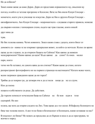 Но да избягам?
Знаех какво щеше да каже Дерек. Дори си представях изражението му, свъсения му
поглед, в който се четеше презрение и безсилие. Вече не бях онази Клоуи Сондърс -
момичето, което учи в училище по изкуства. Дори не бях и другата Клоуи Сондърс -
шизофреничката. Ако Клоуи Сондърс - некромантката - следваше старите правила, можеше
да свърши в килия с тапицирани стени, където ще чува гласове, които никой
друг няма да
чува.
Не бях толкова наивна. Четях новините. Знаех какво става с децата, които бягат от
домовете си - навън те не откриват прекрасния живот, за който са мечтали. Колко ли време
щеше да ни е нужно, за да открием бащата на Саймън? Как щяхме да живеем
междувременно? Какво щяхме да ядем? Къде щяхме да спим? Аз имах малко
пари, които
татко ми бе оставил, но докога щяха да ни стигнат? Какво щеше да стане, когато
разпространят фотографиите ни на първите страници на вестниците? Когато всяко ченге,
всеки загрижен гражданин щеше да ни търси?
Трябва да се покрия тук, да затворя очи и да се моля нищо да не се случи.
Или да поема
нещата в собствените си ръце. Да действам.
Да търсим помощ от изчезналия баща на Саймън не бе моя идея в този
сценарий. Но ако
изляза, ще мога да открия следите на Лиз. Това щеше да е по-лесно. В Бъфалоу болниците не
бяха чак толкова много. А ако тя не беше в безопасност в болницата, какво оставаше за нас?
В опасност ли бяхме? Не можех да продължа да си бъркам в носа и да се преструвам, че
всичко е наред.
 