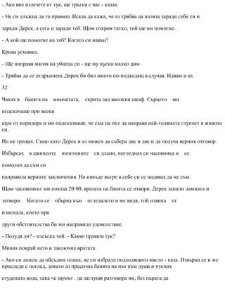 - Ако вие излезете от тук, ще тръгна с вас - казах.
- Не си длъжна да го правиш. Исках да кажа, че аз трябва да изляза заради себе си и
заради Дерек, а сега и заради теб. Щом открия татко, той ще ни помогне.
- А кой ще помогне на теб? Когато си навън?
Крива усмивка.
- Ще направя магия на убиеца си - ще му пусна малко дим.
- Трябва да се отдръпнеш. Дерек би бил много по-подходящ в случая. Идвам и аз.
32
Чаках в банята на момчетата, скрита зад високия шкаф. Сърцето ми
подскачаше при всеки
шум от коридора и ми подсказваше, че съм на път да направя най-голямата глупост в живота
си.
Но не грешах. Също като Дерек и аз можех да събера две и две и да получа верния отговор.
Избърсах в джинсите изпотените си длани, погледнах си часовника и се
помолих да съм си
направила верните заключения. Но някъде вътре в себе си се надявах да не съм.
Щом часовникът ми показа 20:00, вратата на банята се отвори. Дерек запали лампата и
затвори. Когато се обърна към огледалото и ме видя, той извика от
изненада, което при
други обстоятелства би ми направило удоволствие.
- Полудя ли? - изсъска той. - Какво правиш тук?
Минах покрай него и заключих вратата.
- Ако си дошла да обсъдим плана, не си избрала подходящото място - каза. Извърна се и ме
проследи с поглед, докато аз пресичах банята на път към душа и пуснах
студената вода, така че шумът . да заглуши разговора ни, без парата да
 