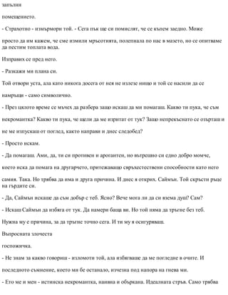 запълни
помещението.
- Страхотно - измърмори той. - Сега пък ще си помислят, че се къпем заедно. Може
просто да им кажем, че сме измили мръсотията, полепнала по нас в мазето, но се опитваме
да пестим топлата вода.
Изправих се пред него.
- Разкажи ми плана си.
Той отвори уста, ала като никога досега от нея не излезе нищо и той се насили да се
намръщи - само символично.
- През цялото време се мъчех да разбера защо искаш да ми помагаш. Какво ти пука, че съм
некромантка? Какво ти пука, че щели да ме изритат от тук? Защо непрекъснато се озърташ и
не ме изпускаш от поглед, както направи и днес следобед?
- Просто искам.
- Да помагаш. Ами, да, ти си противен и арогантен, но вътрешно си едно добро момче,
което иска да помага на другарчето, притежаващо свръхестествени способности като него
самия. Така. Но трябва да има и друга причина. И днес я открих. Саймън. Той скръсти ръце
на гърдите си.
- Да, Саймън искаше да съм добър с теб. Ясно? Вече мога ли да си взема душ? Сам?
- Искаш Саймън да избяга от тук. Да намери баща ви. Но той няма да тръгне без теб.
Нужна му е причина, за да тръгне точно сега. И ти му я осигуряваш.
Въпросната злочеста
госпожичка.
- Не знам за какво говориш - изломоти той, ала избягваше да ме погледне в очите. И
последното съмнение, което ми бе останало, изчезна под напора на гнева ми.
- Ето ме и мен - истинска некромантка, наивна и объркана. Идеалната стръв. Само трябва
 