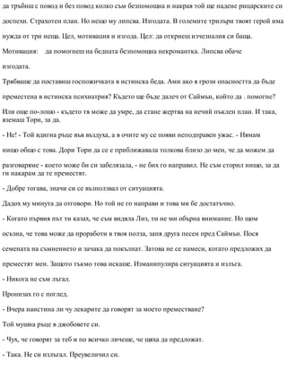 да тръбиш с повод и без повод колко съм безпомощна и накрая той ще надене рицарските си
доспехи. Страхотен план. Но нещо му липсва. Изгодата. В големите трилъри твоят герой има
нужда от три неща. Цел, мотивация и изгода. Цел: да откриеш изчезналия си баща.
Мотивация: да помогнеш на бедната безпомощна некромантка. Липсва обаче
изгодата.
Трябваше да поставиш госпожичката в истинска беда. Ами ако я грози опасността да бъде
преместена в истинска психиатрия? Където ще бъде далеч от Саймън, който да . помогне?
Или още по-лошо - където тя може да умре, да стане жертва на нечий пъклен план. И така,
вземаш Тори, за да.
- Не! - Той вдигна ръце във въздуха, а в очите му се появи неподправен ужас. - Нямам
нищо общо с това. Дори Тори да се е приближавала толкова близо до мен, че да можем да
разговаряме - което може би си забелязала, - не бих го направил. Не съм сторил нищо, за да
ги накарам да те преместят.
- Добре тогава, значи си се възползвал от ситуацията.
Дадох му минута да отговори. Но той не го направи и това ми бе достатъчно.
- Когато първия път ти казах, че съм видяла Лиз, ти не ми обърна внимание. Но щом
осъзна, че това може да проработи в твоя полза, запя друга песен пред Саймън. Пося
семената на съмнението и зачака да покълнат. Затова не се намеси, когато предложих да
преместят мен. Защото тъкмо това искаше. Изманипулира ситуацията и излъга.
- Никога не съм лъгал.
Пронизах го с поглед.
- Вчера наистина ли чу лекарите да говорят за моето преместване?
Той мушна ръце в джобовете си.
- Чух, че говорят за теб и по всичко личеше, че щяха да предложат.
- Така. Не си излъгал. Преувеличил си.
 