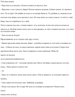 Той свъси вежди.
- Наистина си в опасност. Колкото повече си мисля за Лиз.
- Престани с тези глупости, Дерек! Получи каквото желаеше. Саймън тръгва. Аз тръгвам с
него. Ти си прав. Той трябва да излезе и да намери баща си. Ти, разбира се, можеше да ни
спестиш тези грижи, като тръгнеш с него. Но това може да е много опасно. А той не е твой
баща, така че и проблемът не е твой.
Той се стрелна към мен с такава скорост, че аз залитнах, но все пак успях да остана на
мястото си. Не беше никак лесно, като се има предвид, че той се надвеси над мен, а от очите
му излизаха искри.
- Така ли мисля, Клоуи?
Продължавахме да се гледаме един друг в очите.
- Нямам представа какво мислиш, Дерек - спокойно отвърнах аз, или поне се надявах да е
така. - Саймън ми каза, че имало причина, поради която няма да излезеш. Според него
причината била доста тъпа. Така че вероятно е само извинение. Може би
просто не желаеш
да си навличаш неприятности.
- Само извинение ли? - последва горчив смях. После той бавно, сякаш насила, отстъпи
назад. - Нали прочете досието ми?
- Аз.
- Знам, че го прочете онази нощ, когато двете с Рей се правехте, че отмъквате храна от
кухнята.
- Само защото бе постъпил така. Трябваше да разбера.
- Колко съм опасен. Не те коря. Но нали си отговори на въпросите? Знаеш точно
колко
опасен мога да бъда.
 